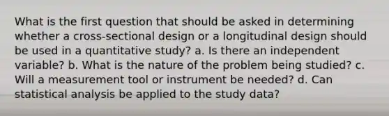 What is the first question that should be asked in determining whether a cross-sectional design or a longitudinal design should be used in a quantitative study? a. Is there an independent variable? b. What is the nature of the problem being studied? c. Will a measurement tool or instrument be needed? d. Can statistical analysis be applied to the study data?