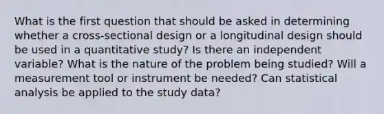 What is the first question that should be asked in determining whether a cross-sectional design or a longitudinal design should be used in a quantitative study? Is there an independent variable? What is the nature of the problem being studied? Will a measurement tool or instrument be needed? Can statistical analysis be applied to the study data?