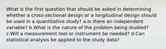 What is the first question that should be asked in determining whether a cross-sectional design or a longitudinal design should be used in a quantitative study? a.Is there an independent variable? b.What is the nature of the problem being studied? c.Will a measurement tool or instrument be needed? d.Can statistical analysis be applied to the study data?