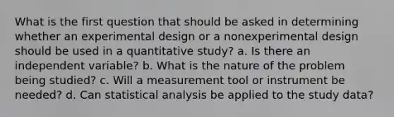 What is the first question that should be asked in determining whether an experimental design or a nonexperimental design should be used in a quantitative study? a. Is there an independent variable? b. What is the nature of the problem being studied? c. Will a measurement tool or instrument be needed? d. Can statistical analysis be applied to the study data?