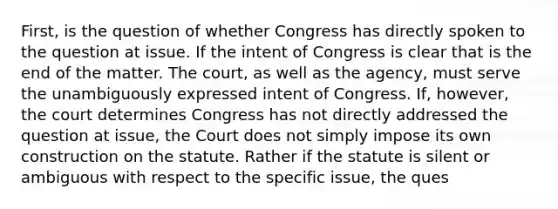 First, is the question of whether Congress has directly spoken to the question at issue. If the intent of Congress is clear that is the end of the matter. The court, as well as the agency, must serve the unambiguously expressed intent of Congress. If, however, the court determines Congress has not directly addressed the question at issue, the Court does not simply impose its own construction on the statute. Rather if the statute is silent or ambiguous with respect to the specific issue, the ques