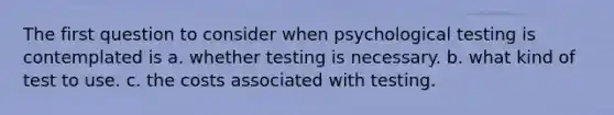 The first question to consider when psychological testing is contemplated is a. whether testing is necessary. b. what kind of test to use. c. the costs associated with testing.