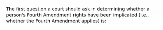 The first question a court should ask in determining whether a person's Fourth Amendment rights have been implicated (i.e., whether the Fourth Amendment applies) is: