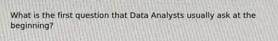 What is the first question that Data Analysts usually ask at the beginning?