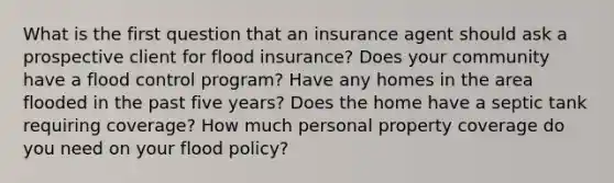 What is the first question that an insurance agent should ask a prospective client for flood insurance? Does your community have a flood control program? Have any homes in the area flooded in the past five years? Does the home have a septic tank requiring coverage? How much personal property coverage do you need on your flood policy?