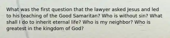 What was the first question that the lawyer asked Jesus and led to his teaching of the Good Samaritan? Who is without sin? What shall I do to inherit eternal life? Who is my neighbor? Who is greatest in the kingdom of God?