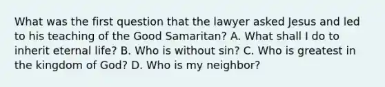 What was the first question that the lawyer asked Jesus and led to his teaching of the Good Samaritan? A. What shall I do to inherit eternal life? B. Who is without sin? C. Who is greatest in the kingdom of God? D. Who is my neighbor?