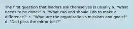 The first question that leaders ask themselves is usually a. "What needs to be done?" b. "What can and should I do to make a difference?" c. "What are the organization's missions and goals?" d. "Do I pass the mirror test?"