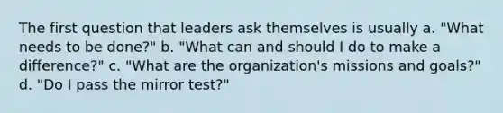 The first question that leaders ask themselves is usually a. "What needs to be done?" b. "What can and should I do to make a difference?" c. "What are the organization's missions and goals?" d. "Do I pass the mirror test?"