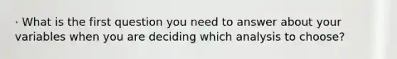 · What is the first question you need to answer about your variables when you are deciding which analysis to choose?