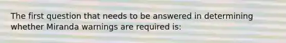 The first question that needs to be answered in determining whether Miranda warnings are required is: