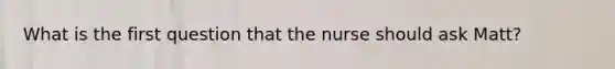 What is the first question that the nurse should ask Matt?