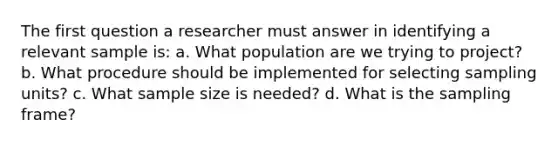 The first question a researcher must answer in identifying a relevant sample is: a. What population are we trying to project? b. What procedure should be implemented for selecting sampling units? c. What sample size is needed? d. What is the sampling frame?