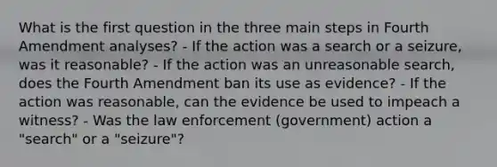 What is the first question in the three main steps in Fourth Amendment analyses? - If the action was a search or a seizure, was it reasonable? - If the action was an unreasonable search, does the Fourth Amendment ban its use as evidence? - If the action was reasonable, can the evidence be used to impeach a witness? - Was the law enforcement (government) action a "search" or a "seizure"?