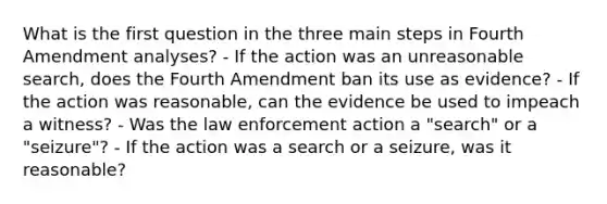 What is the first question in the three main steps in Fourth Amendment analyses? - If the action was an unreasonable search, does the Fourth Amendment ban its use as evidence? - If the action was reasonable, can the evidence be used to impeach a witness? - Was the law enforcement action a "search" or a "seizure"? - If the action was a search or a seizure, was it reasonable?