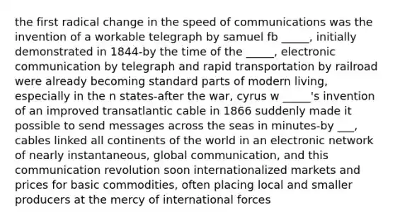 the first radical change in the speed of communications was the invention of a workable telegraph by samuel fb _____, initially demonstrated in 1844-by the time of the _____, electronic communication by telegraph and rapid transportation by railroad were already becoming standard parts of modern living, especially in the n states-after the war, cyrus w _____'s invention of an improved transatlantic cable in 1866 suddenly made it possible to send messages across the seas in minutes-by ___, cables linked all continents of the world in an electronic network of nearly instantaneous, global communication, and this communication revolution soon internationalized markets and prices for basic commodities, often placing local and smaller producers at the mercy of international forces