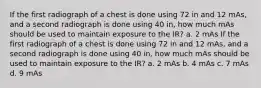 If the first radiograph of a chest is done using 72 in and 12 mAs, and a second radiograph is done using 40 in, how much mAs should be used to maintain exposure to the IR? a. 2 mAs If the first radiograph of a chest is done using 72 in and 12 mAs, and a second radiograph is done using 40 in, how much mAs should be used to maintain exposure to the IR? a. 2 mAs b. 4 mAs c. 7 mAs d. 9 mAs