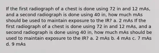 If the first radiograph of a chest is done using 72 in and 12 mAs, and a second radiograph is done using 40 in, how much mAs should be used to maintain exposure to the IR? a. 2 mAs If the first radiograph of a chest is done using 72 in and 12 mAs, and a second radiograph is done using 40 in, how much mAs should be used to maintain exposure to the IR? a. 2 mAs b. 4 mAs c. 7 mAs d. 9 mAs