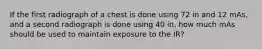 If the first radiograph of a chest is done using 72 in and 12 mAs, and a second radiograph is done using 40 in, how much mAs should be used to maintain exposure to the IR?