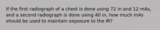 If the first radiograph of a chest is done using 72 in and 12 mAs, and a second radiograph is done using 40 in, how much mAs should be used to maintain exposure to the IR?