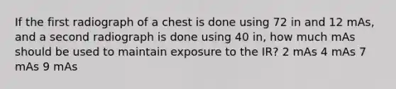 If the first radiograph of a chest is done using 72 in and 12 mAs, and a second radiograph is done using 40 in, how much mAs should be used to maintain exposure to the IR? 2 mAs 4 mAs 7 mAs 9 mAs