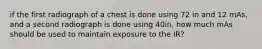 if the first radiograph of a chest is done using 72 in and 12 mAs, and a second radiograph is done using 40in, how much mAs should be used to maintain exposure to the IR?