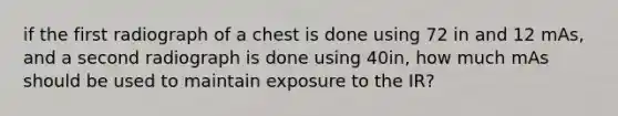 if the first radiograph of a chest is done using 72 in and 12 mAs, and a second radiograph is done using 40in, how much mAs should be used to maintain exposure to the IR?