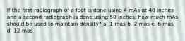 If the first radiograph of a foot is done using 4 mAs at 40 inches and a second radiograph is done using 50 inches, how much mAs should be used to maintain density? a. 1 mas b. 2 mas c. 6 mas d. 12 mas