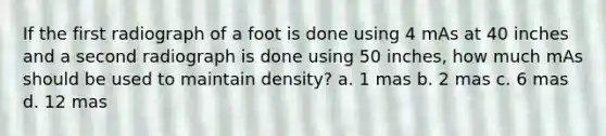 If the first radiograph of a foot is done using 4 mAs at 40 inches and a second radiograph is done using 50 inches, how much mAs should be used to maintain density? a. 1 mas b. 2 mas c. 6 mas d. 12 mas