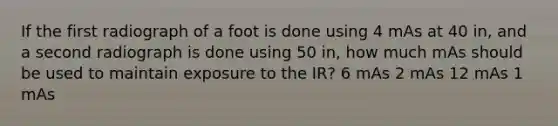 If the first radiograph of a foot is done using 4 mAs at 40 in, and a second radiograph is done using 50 in, how much mAs should be used to maintain exposure to the IR? 6 mAs 2 mAs 12 mAs 1 mAs