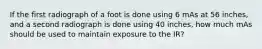 If the first radiograph of a foot is done using 6 mAs at 56 inches, and a second radiograph is done using 40 inches, how much mAs should be used to maintain exposure to the IR?