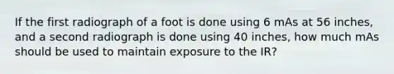 If the first radiograph of a foot is done using 6 mAs at 56 inches, and a second radiograph is done using 40 inches, how much mAs should be used to maintain exposure to the IR?