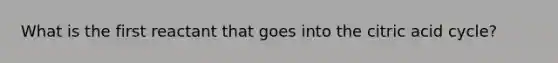 What is the first reactant that goes into the citric acid cycle?