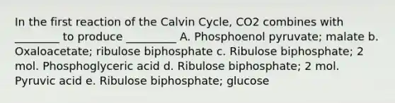 In the first reaction of the Calvin Cycle, CO2 combines with ________ to produce _________ A. Phosphoenol pyruvate; malate b. Oxaloacetate; ribulose biphosphate c. Ribulose biphosphate; 2 mol. Phosphoglyceric acid d. Ribulose biphosphate; 2 mol. Pyruvic acid e. Ribulose biphosphate; glucose