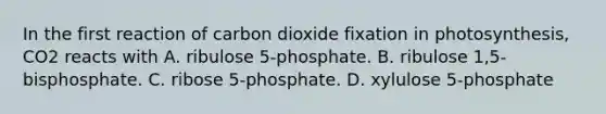 In the first reaction of carbon dioxide fixation in photosynthesis, CO2 reacts with A. ribulose 5-phosphate. B. ribulose 1,5-bisphosphate. C. ribose 5-phosphate. D. xylulose 5-phosphate