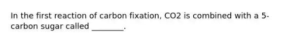 In the first reaction of carbon fixation, CO2 is combined with a 5-carbon sugar called ________.