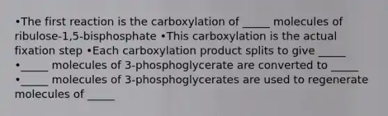 •The first reaction is the carboxylation of _____ molecules of ribulose-1,5-bisphosphate •This carboxylation is the actual fixation step •Each carboxylation product splits to give _____ •_____ molecules of 3-phosphoglycerate are converted to _____ •_____ molecules of 3-phosphoglycerates are used to regenerate molecules of _____