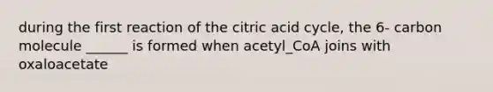 during the first reaction of the citric acid cycle, the 6- carbon molecule ______ is formed when acetyl_CoA joins with oxaloacetate