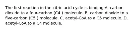 The first reaction in the citric acid cycle is binding A. carbon dioxide to a four-carbon (C4 ) molecule. B. carbon dioxide to a five-carbon (C5 ) molecule. C. acetyl-CoA to a C5 molecule. D. acetyl-CoA to a C4 molecule.