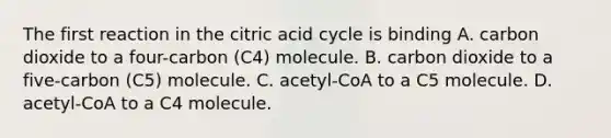 The first reaction in the citric acid cycle is binding A. carbon dioxide to a four-carbon (C4) molecule. B. carbon dioxide to a five-carbon (C5) molecule. C. acetyl-CoA to a C5 molecule. D. acetyl-CoA to a C4 molecule.