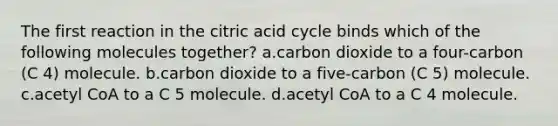 The first reaction in the citric acid cycle binds which of the following molecules together? a.carbon dioxide to a four-carbon (C 4) molecule. b.carbon dioxide to a five-carbon (C 5) molecule. c.acetyl CoA to a C 5 molecule. d.acetyl CoA to a C 4 molecule.