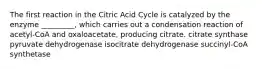 The first reaction in the Citric Acid Cycle is catalyzed by the enzyme _________, which carries out a condensation reaction of acetyl-CoA and oxaloacetate, producing citrate. citrate synthase pyruvate dehydrogenase isocitrate dehydrogenase succinyl-CoA synthetase