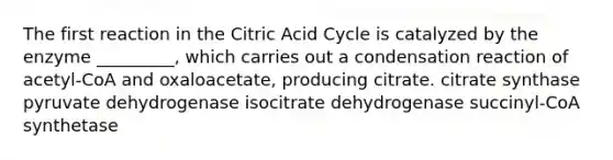 The first reaction in the Citric Acid Cycle is catalyzed by the enzyme _________, which carries out a condensation reaction of acetyl-CoA and oxaloacetate, producing citrate. citrate synthase pyruvate dehydrogenase isocitrate dehydrogenase succinyl-CoA synthetase