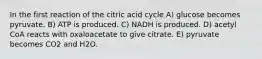 In the first reaction of the citric acid cycle A) glucose becomes pyruvate. B) ATP is produced. C) NADH is produced. D) acetyl CoA reacts with oxaloacetate to give citrate. E) pyruvate becomes CO2 and H2O.