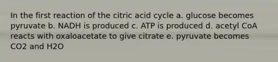 In the first reaction of the citric acid cycle a. glucose becomes pyruvate b. NADH is produced c. ATP is produced d. acetyl CoA reacts with oxaloacetate to give citrate e. pyruvate becomes CO2 and H2O