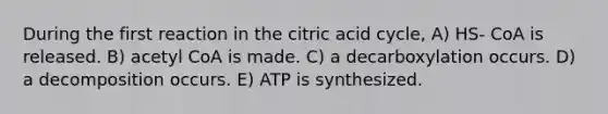 During the first reaction in the citric acid cycle, A) HS- CoA is released. B) acetyl CoA is made. C) a decarboxylation occurs. D) a decomposition occurs. E) ATP is synthesized.