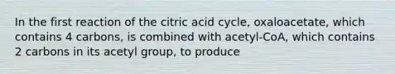 In the first reaction of the citric acid cycle, oxaloacetate, which contains 4 carbons, is combined with acetyl-CoA, which contains 2 carbons in its acetyl group, to produce