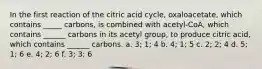 In the first reaction of the citric acid cycle, oxaloacetate, which contains _____ carbons, is combined with acetyl-CoA, which contains ______ carbons in its acetyl group, to produce citric acid, which contains ______ carbons. a. 3; 1; 4 b. 4; 1; 5 c. 2; 2; 4 d. 5; 1; 6 e. 4; 2; 6 f. 3; 3; 6