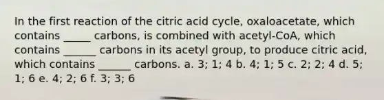 In the first reaction of the citric acid cycle, oxaloacetate, which contains _____ carbons, is combined with acetyl-CoA, which contains ______ carbons in its acetyl group, to produce citric acid, which contains ______ carbons. a. 3; 1; 4 b. 4; 1; 5 c. 2; 2; 4 d. 5; 1; 6 e. 4; 2; 6 f. 3; 3; 6