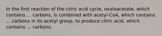 In the first reaction of the citric acid cycle, oxaloacetate, which contains ... carbons, is combined with acetyl-CoA, which contains ... carbons in its acetyl group, to produce citric acid, which contains ... carbons.